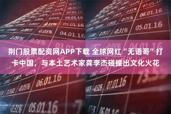 荆门股票配资网APP下载 全球网红“无语哥”打卡中国，与本土艺术家龚李杰碰撞出文化火花