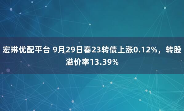宏琳优配平台 9月29日春23转债上涨0.12%，转股溢价率13.39%