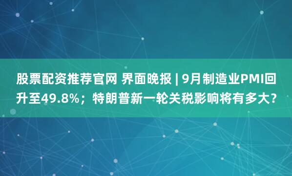 股票配资推荐官网 界面晚报 | 9月制造业PMI回升至49.8%；特朗普新一轮关税影响将有多大？