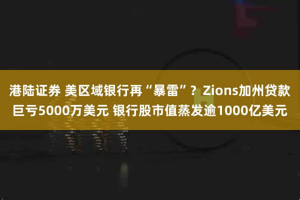 港陆证券 美区域银行再“暴雷”？Zions加州贷款巨亏5000万美元 银行股市值蒸发逾1000亿美元