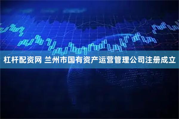 杠杆配资网 兰州市国有资产运营管理公司注册成立