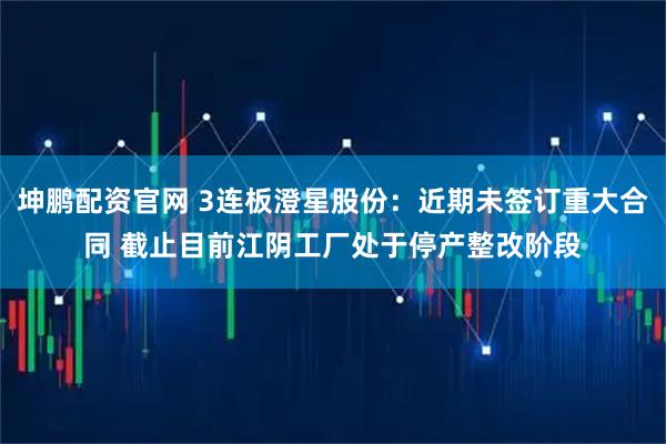 坤鹏配资官网 3连板澄星股份：近期未签订重大合同 截止目前江阴工厂处于停产整改阶段