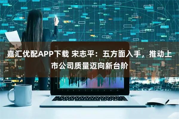 嘉汇优配APP下载 宋志平：五方面入手，推动上市公司质量迈向新台阶