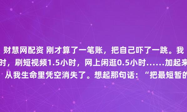 财慧网配资 刚才算了一笔账，把自己吓了一跳。我平均每天刷朋友圈1小时，刷短视频1.5小时，网上闲逛0.5小时……加起来，每天有整整3个小时，从我生命里凭空消失了。想起那句话：“把最短暂的生命慷慨地抛洒在最无聊的事情上，这就是人。” 说得真对啊。但我们好像也控制不住自己。下班回到...