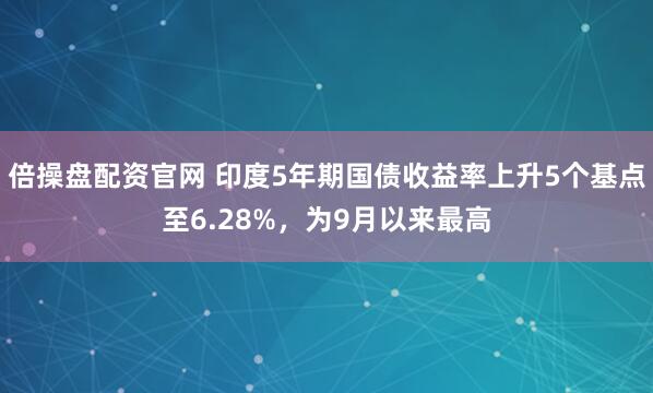 倍操盘配资官网 印度5年期国债收益率上升5个基点至6.28%，为9月以来最高