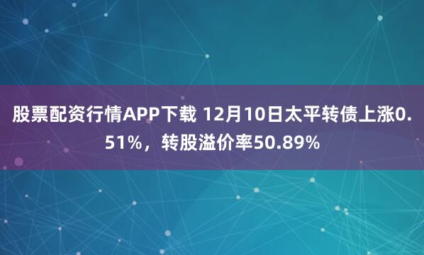 股票配资行情APP下载 12月10日太平转债上涨0.51%，转股溢价率50.89%