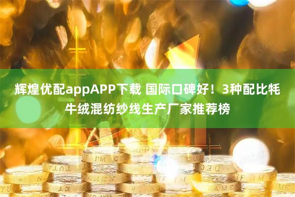 辉煌优配appAPP下载 国际口碑好！3种配比牦牛绒混纺纱线生产厂家推荐榜