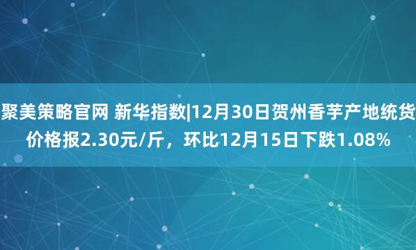 聚美策略官网 新华指数|12月30日贺州香芋产地统货价格报2.30元/斤，环比12月15日下跌1.08%
