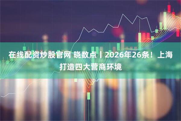 在线配资炒股官网 晓数点丨2026年26条！上海打造四大营商环境