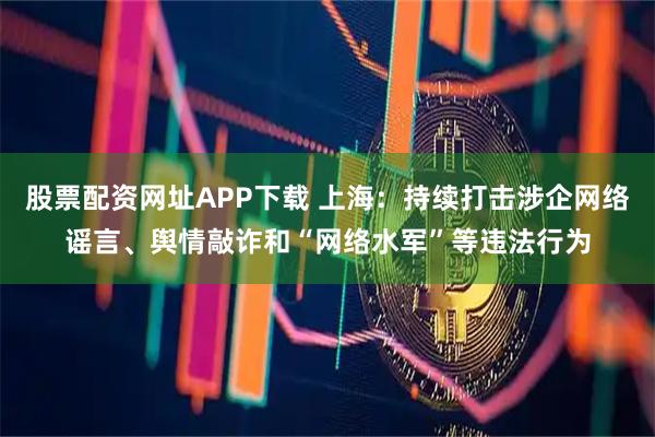 股票配资网址APP下载 上海：持续打击涉企网络谣言、舆情敲诈和“网络水军”等违法行为
