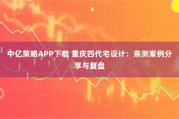 中亿策略APP下载 重庆四代宅设计：亲测案例分享与复盘