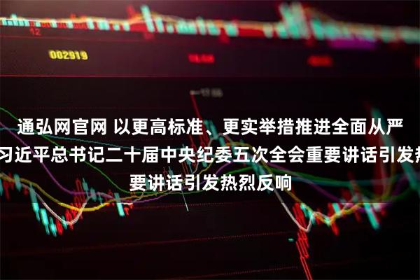 通弘网官网 以更高标准、更实举措推进全面从严治党——习近平总书记二十届中央纪委五次全会重要讲话引发热烈反响