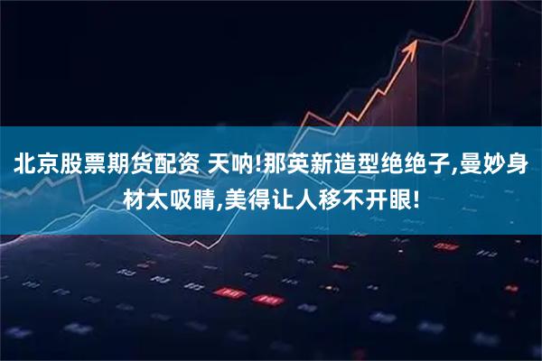 北京股票期货配资 天呐!那英新造型绝绝子,曼妙身材太吸睛,美得让人移不开眼!