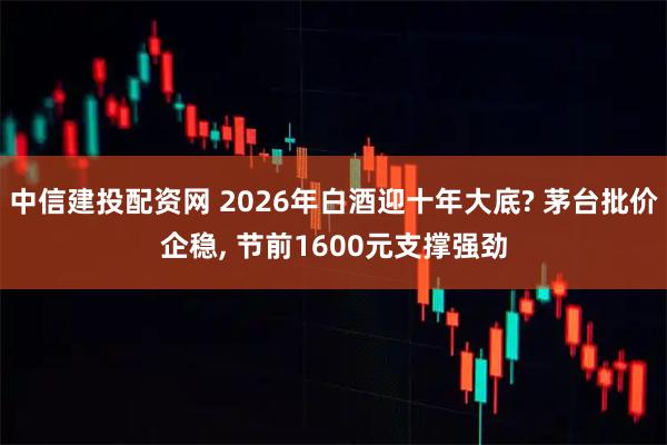 中信建投配资网 2026年白酒迎十年大底? 茅台批价企稳, 节前1600元支撑强劲
