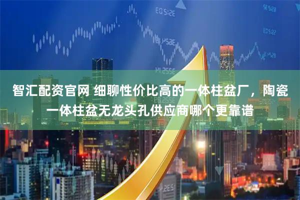 智汇配资官网 细聊性价比高的一体柱盆厂，陶瓷一体柱盆无龙头孔供应商哪个更靠谱