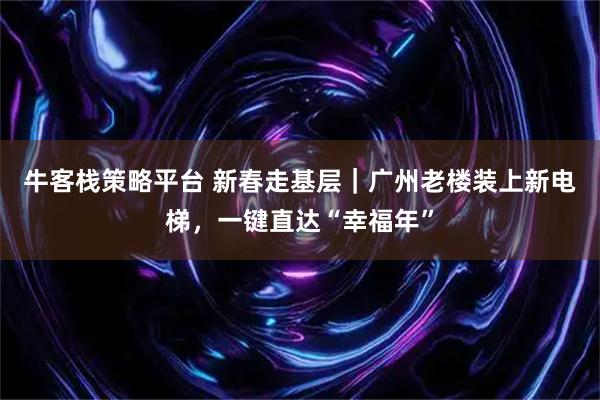 牛客栈策略平台 新春走基层｜广州老楼装上新电梯，一键直达“幸福年”