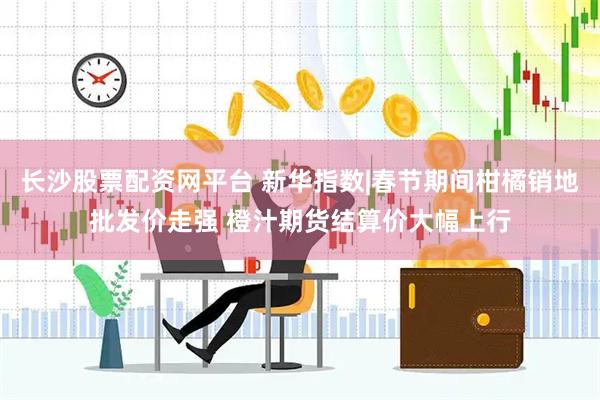 长沙股票配资网平台 新华指数|春节期间柑橘销地批发价走强 橙汁期货结算价大幅上行