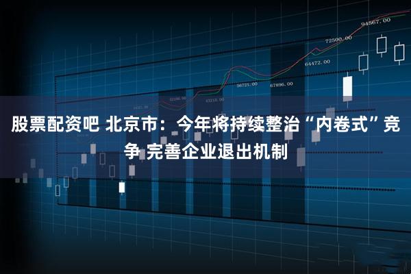 股票配资吧 北京市：今年将持续整治“内卷式”竞争 完善企业退出机制
