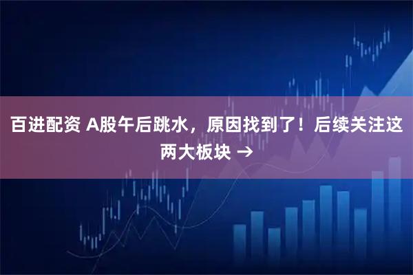 百进配资 A股午后跳水，原因找到了！后续关注这两大板块 →