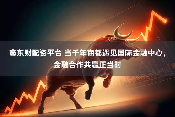 鑫东财配资平台 当千年商都遇见国际金融中心，金融合作共赢正当时