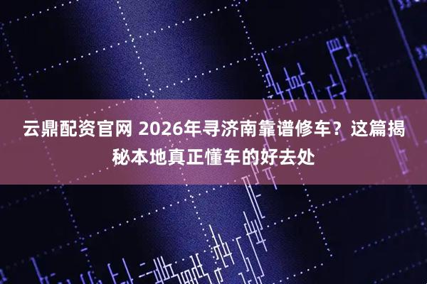 云鼎配资官网 2026年寻济南靠谱修车？这篇揭秘本地真正懂车的好去处