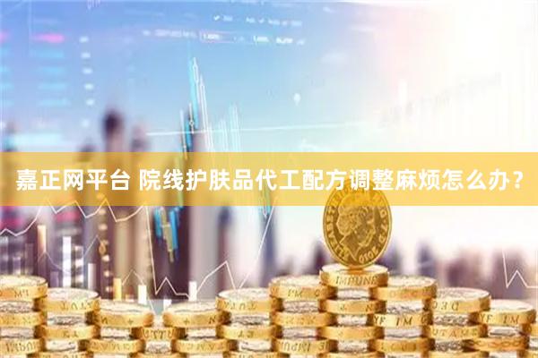 嘉正网平台 院线护肤品代工配方调整麻烦怎么办？