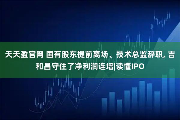 天天盈官网 国有股东提前离场、技术总监辞职, 吉和昌守住了净利润连增|读懂IPO